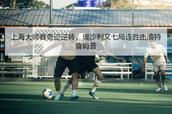 上海大师赛奇迹逆转，奥沙利文七局连胜击溃特鲁姆普